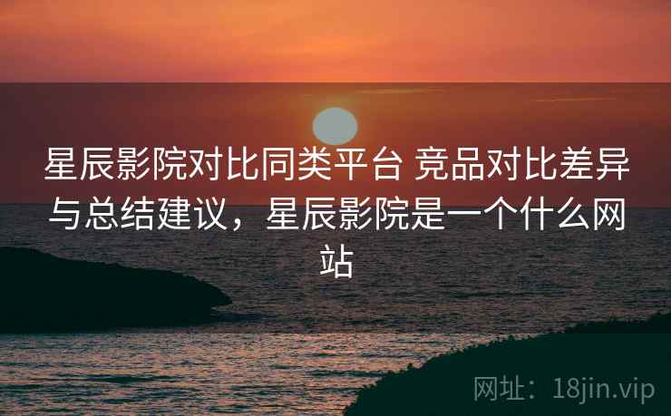星辰影院对比同类平台 竞品对比差异与总结建议，星辰影院是一个什么网站