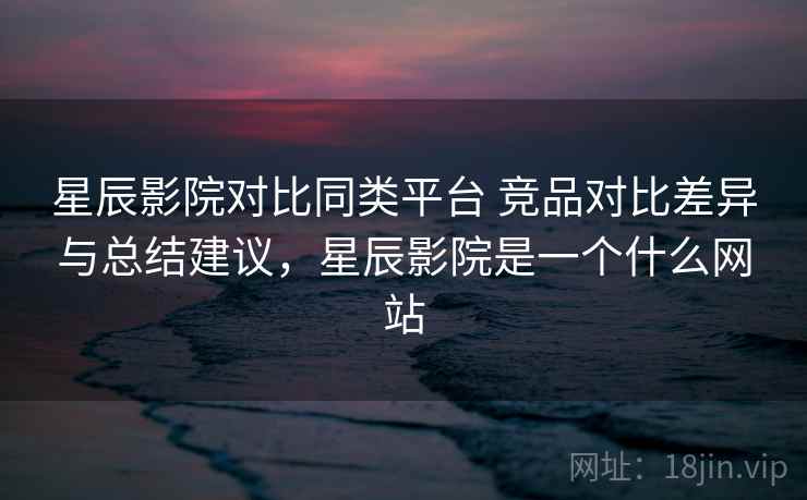 星辰影院对比同类平台 竞品对比差异与总结建议，星辰影院是一个什么网站