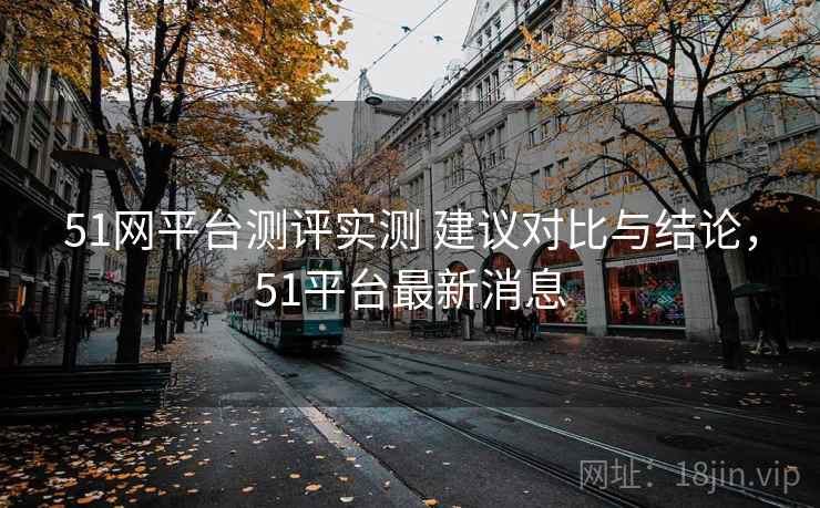 51网平台测评实测 建议对比与结论,51平台最新消息 51网平台测评实测 建议对比与结论,51平台最新消息