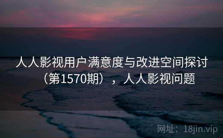 人人影视用户满意度与改进空间探讨（第1570期），人人影视问题