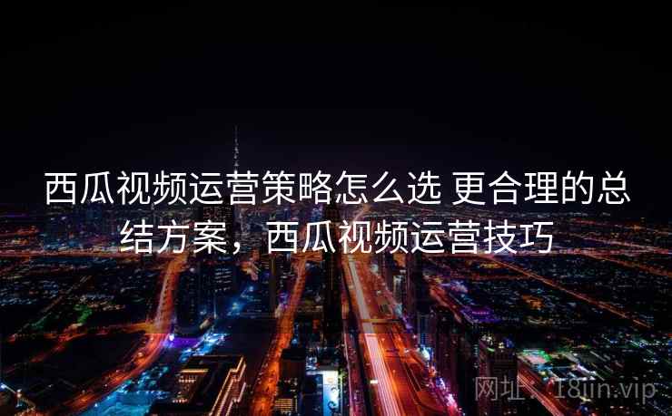 西瓜视频运营策略怎么选 更合理的总结方案，西瓜视频运营技巧