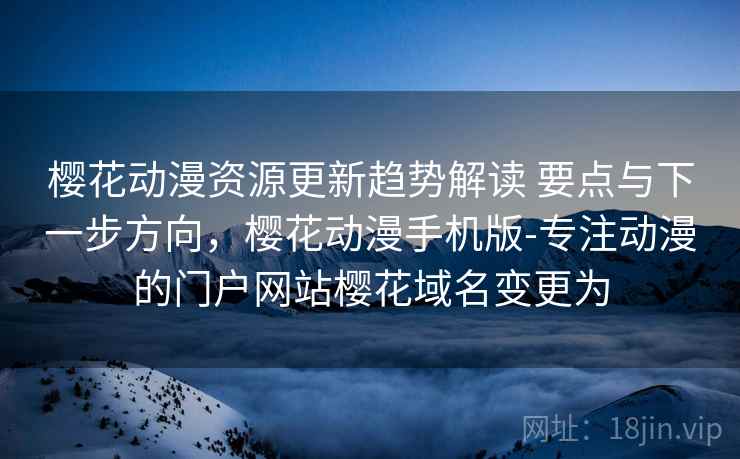 樱花动漫资源更新趋势解读 要点与下一步方向，樱花动漫手机版-专注动漫的门户网站樱花域名变更为