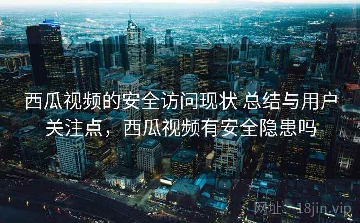 西瓜视频的安全访问现状 总结与用户关注点，西瓜视频有安全隐患吗