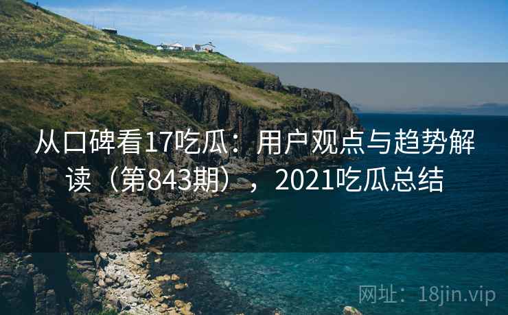 从口碑看17吃瓜：用户观点与趋势解读（第843期），2021吃瓜总结