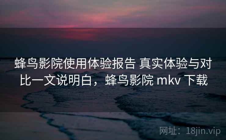 蜂鸟影院使用体验报告 真实体验与对比一文说明白，蜂鸟影院 mkv 下载