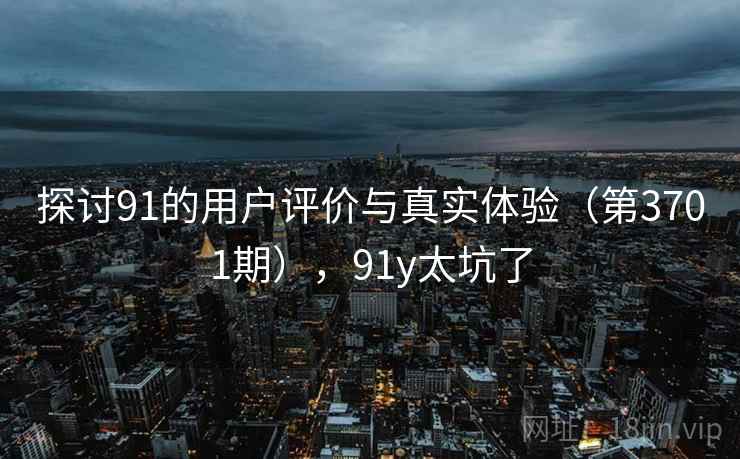 探讨91的用户评价与真实体验（第3701期），91y太坑了