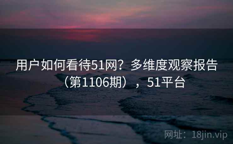 用户如何看待51网？多维度观察报告（第1106期），51平台