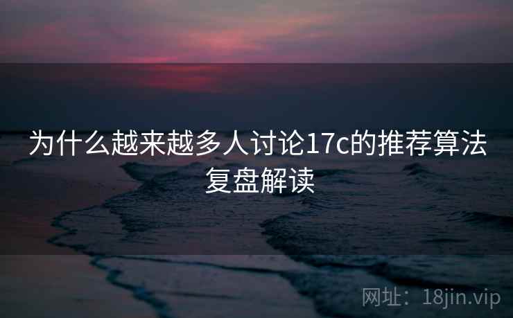 为什么越来越多人讨论17c的推荐算法 复盘解读