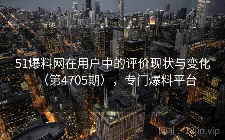 51爆料网在用户中的评价现状与变化（第4705期），专门爆料平台