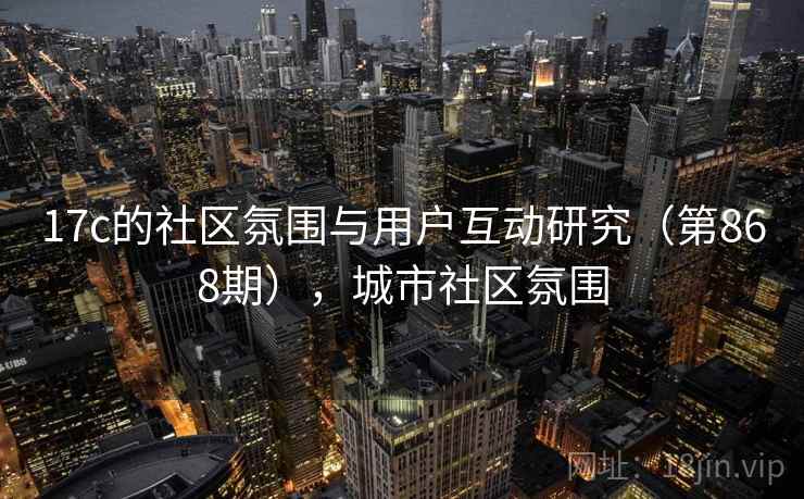 17c的社区氛围与用户互动研究（第868期），城市社区氛围