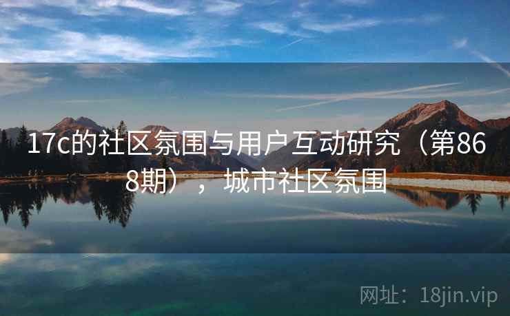 17c的社区氛围与用户互动研究（第868期），城市社区氛围