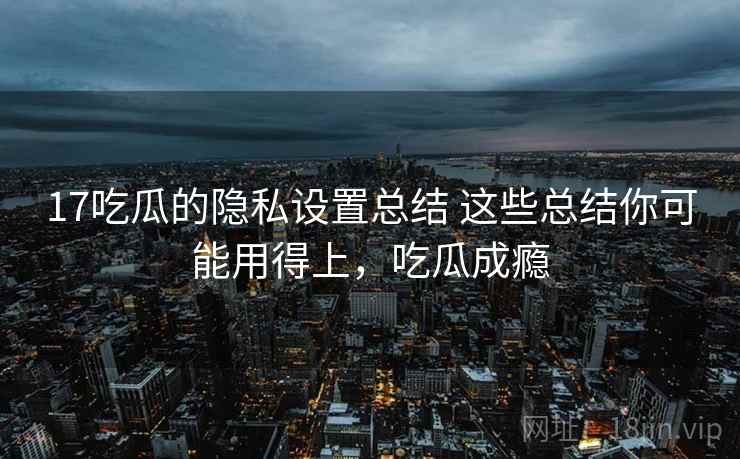 17吃瓜的隐私设置总结 这些总结你可能用得上,吃瓜成瘾 17吃瓜的隐私设置总结 这些总结你可能用得上,吃瓜成瘾