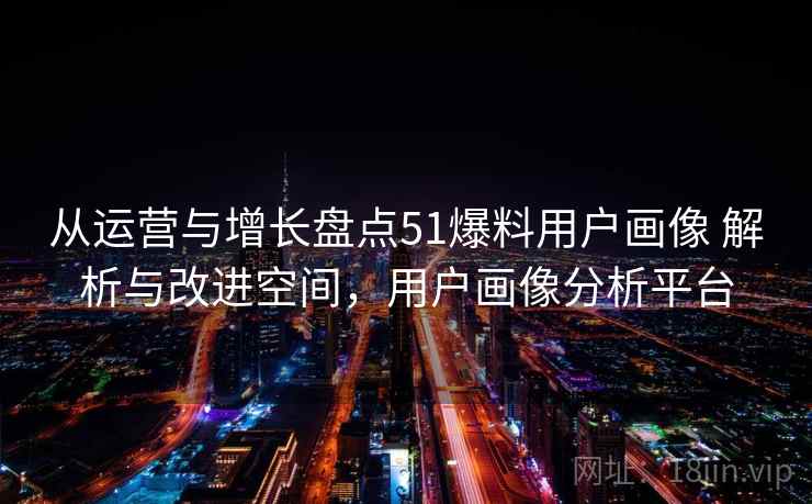 从运营与增长盘点51爆料用户画像 解析与改进空间,用户画像分析平台 从运营与增长盘点51爆料用户画像 解析与改进空间,用户画像分析平台