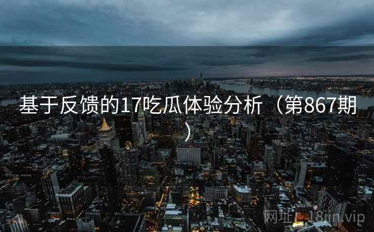 基于反馈的17吃瓜体验分析(第867期) 基于反馈的17吃瓜体验分析(第867期)