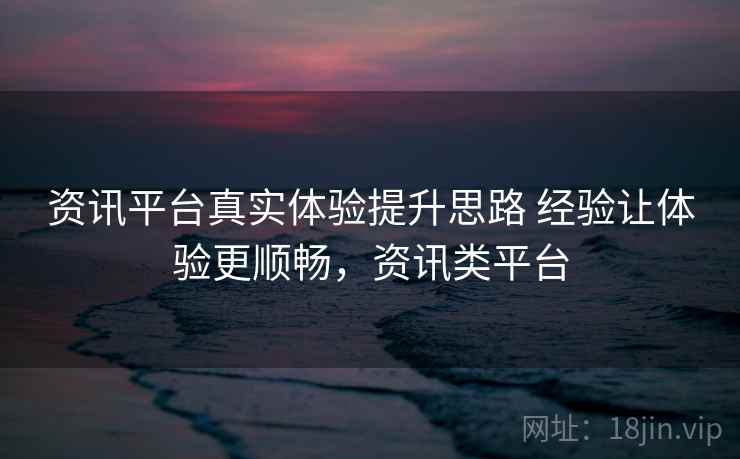 资讯平台真实体验提升思路 经验让体验更顺畅,资讯类平台 资讯平台真实体验提升思路 经验让体验更顺畅,资讯类平台