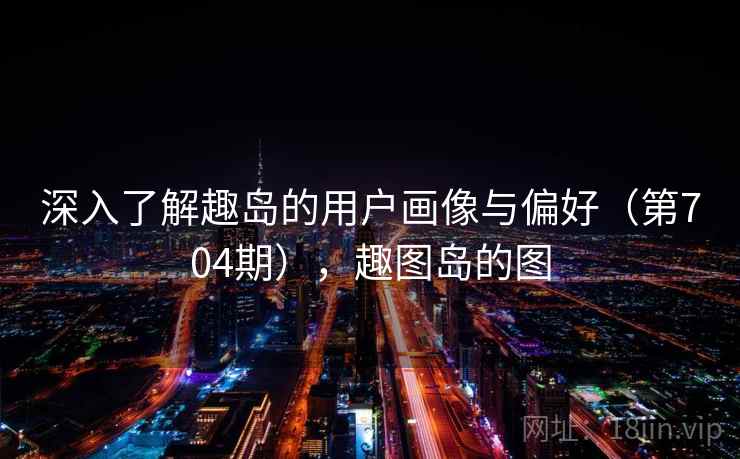 深入了解趣岛的用户画像与偏好(第704期),趣图岛的图 深入了解趣岛的用户画像与偏好(第704期),趣图岛的图