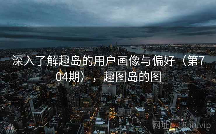 深入了解趣岛的用户画像与偏好(第704期),趣图岛的图 深入了解趣岛的用户画像与偏好(第704期),趣图岛的图