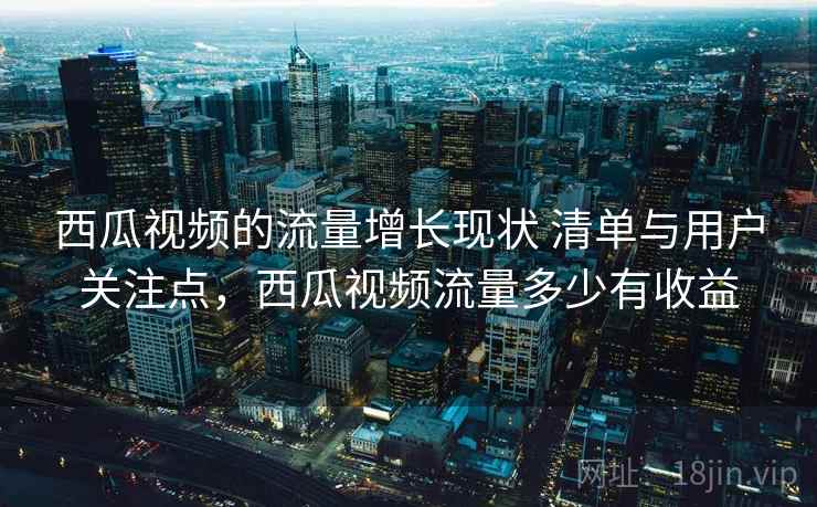 西瓜视频的流量增长现状 清单与用户关注点,西瓜视频流量多少有收益 西瓜视频的流量增长现状 清单与用户关注点,西瓜视频流量多少有收益