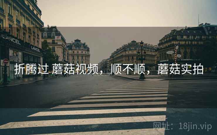 折腾过 蘑菇视频,顺不顺,蘑菇实拍 折腾过 蘑菇视频,顺不顺,蘑菇实拍