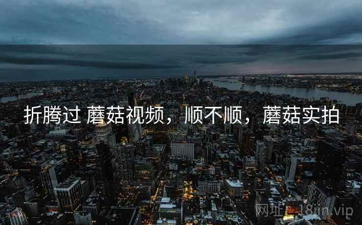 折腾过 蘑菇视频,顺不顺,蘑菇实拍 折腾过 蘑菇视频,顺不顺,蘑菇实拍