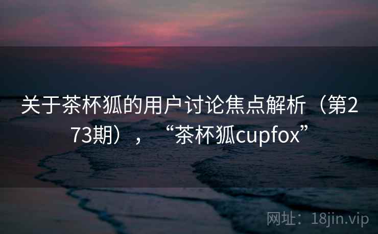 关于茶杯狐的用户讨论焦点解析(第273期),“茶杯狐cupfox” 关于茶杯狐的用户讨论焦点解析(第273期),“茶杯狐cupfox”
