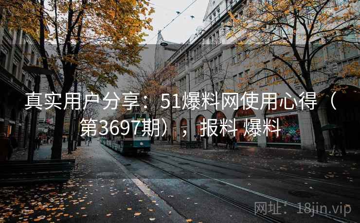 真实用户分享:51爆料网使用心得(第3697期),报料 爆料 真实用户分享:51爆料网使用心得(第3697期),报料 爆料