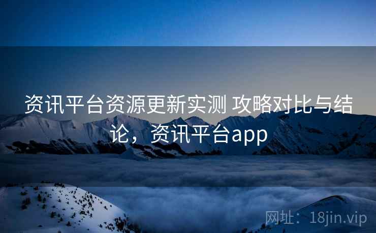 资讯平台资源更新实测 攻略对比与结论,资讯平台app 资讯平台资源更新实测 攻略对比与结论,资讯平台app