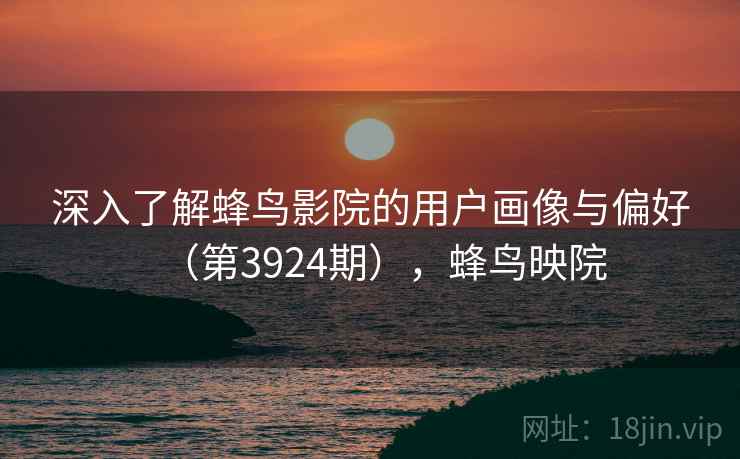 深入了解蜂鸟影院的用户画像与偏好(第3924期),蜂鸟映院 深入了解蜂鸟影院的用户画像与偏好(第3924期),蜂鸟映院