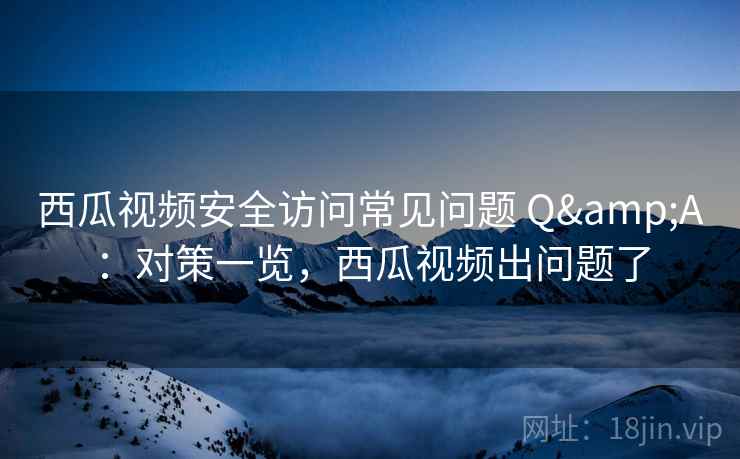 西瓜视频安全访问常见问题 Q&A：对策一览，西瓜视频出问题了