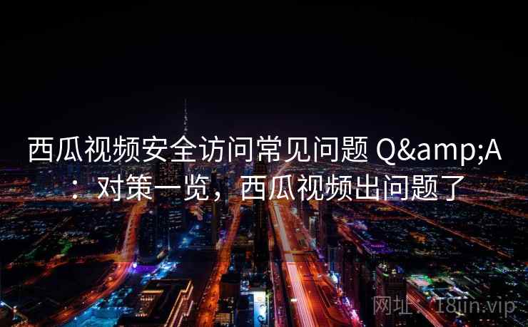 西瓜视频安全访问常见问题 Q&A：对策一览，西瓜视频出问题了