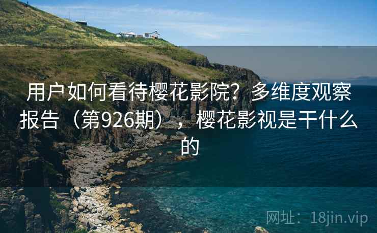 用户如何看待樱花影院?多维度观察报告(第926期),樱花影视是干什么的 用户如何看待樱花影院?多维度观察报告(第926期),樱花影视是干什么的