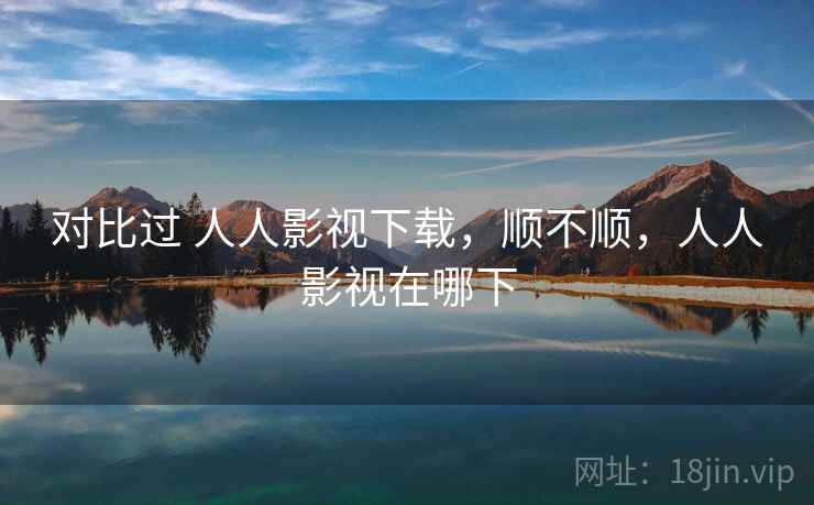 对比过 人人影视下载,顺不顺,人人影视在哪下 对比过 人人影视下载,顺不顺,人人影视在哪下