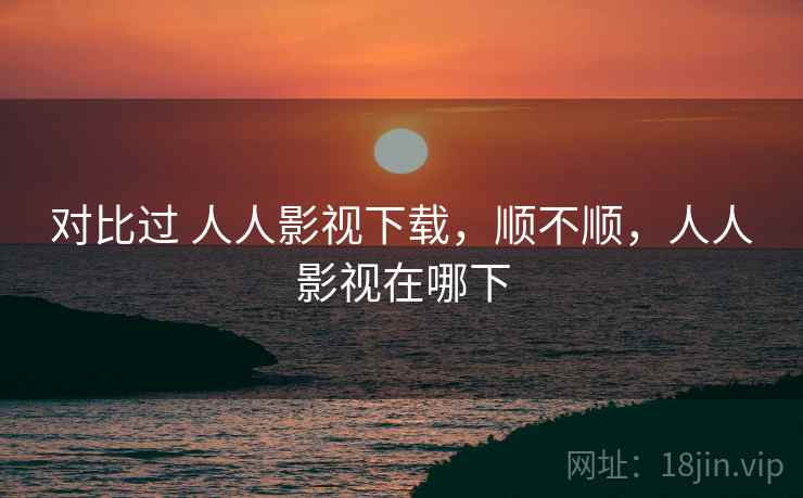 对比过 人人影视下载,顺不顺,人人影视在哪下 对比过 人人影视下载,顺不顺,人人影视在哪下
