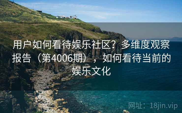 用户如何看待娱乐社区?多维度观察报告(第4006期),如何看待当前的娱乐文化 用户如何看待娱乐社区?多维度观察报告(第4006期),如何看待当前的娱乐文化