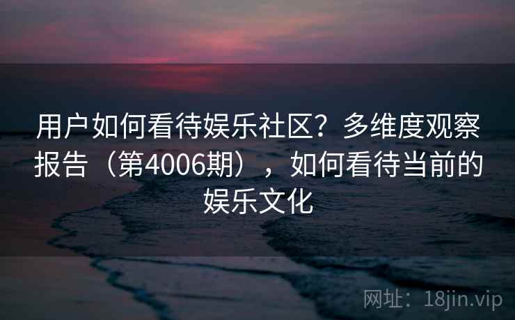 用户如何看待娱乐社区?多维度观察报告(第4006期),如何看待当前的娱乐文化 用户如何看待娱乐社区?多维度观察报告(第4006期),如何看待当前的娱乐文化
