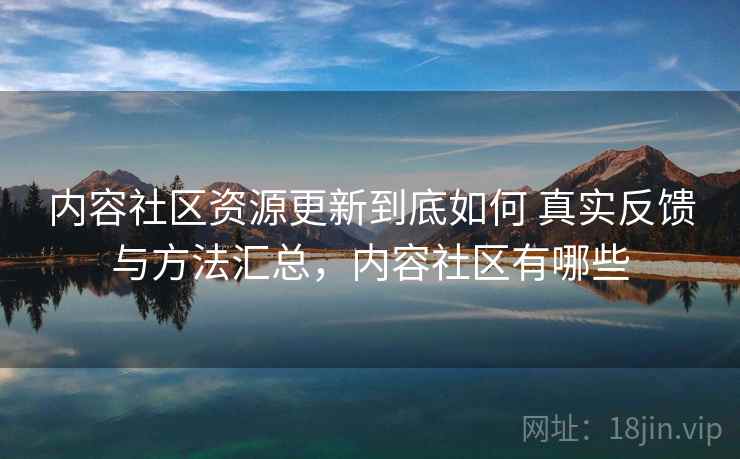 内容社区资源更新到底如何 真实反馈与方法汇总,内容社区有哪些 内容社区资源更新到底如何 真实反馈与方法汇总,内容社区有哪些
