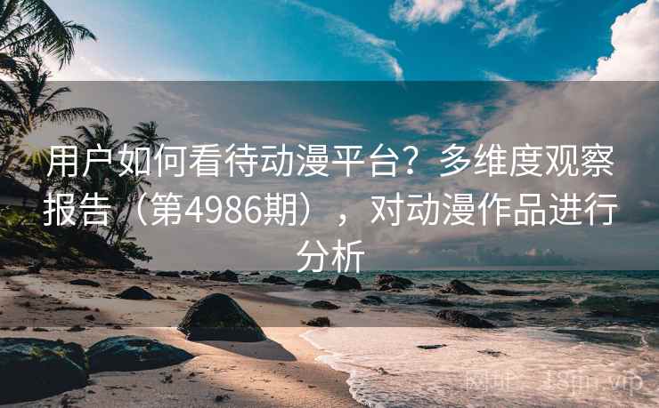 用户如何看待动漫平台？多维度观察报告（第4986期），对动漫作品进行分析