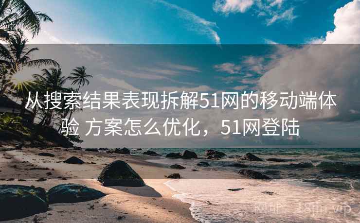 从搜索结果表现拆解51网的移动端体验 方案怎么优化,51网登陆 从搜索结果表现拆解51网的移动端体验 方案怎么优化,51网登陆