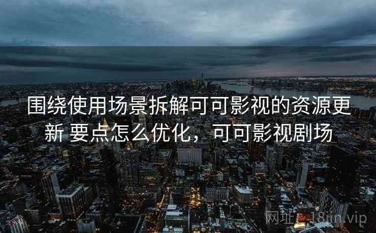 围绕使用场景拆解可可影视的资源更新 要点怎么优化,可可影视剧场 围绕使用场景拆解可可影视的资源更新 要点怎么优化,可可影视剧场