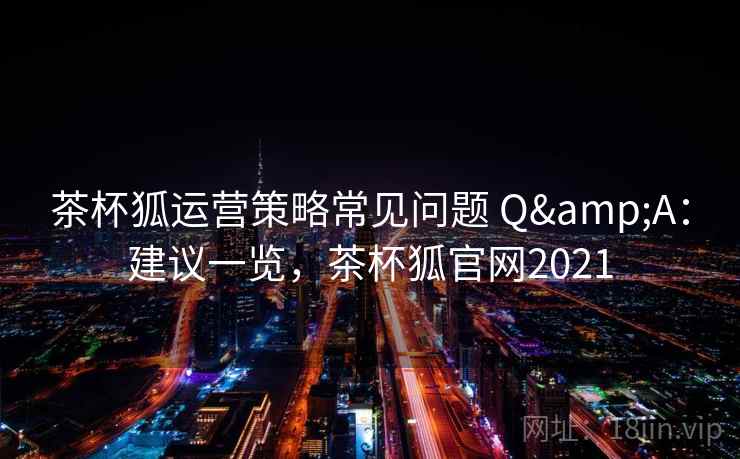 茶杯狐运营策略常见问题 Q&A：建议一览，茶杯狐官网2021
