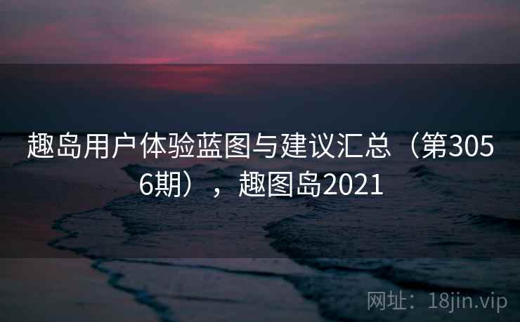 趣岛用户体验蓝图与建议汇总(第3056期),趣图岛2021 趣岛用户体验蓝图与建议汇总(第3056期),趣图岛2021