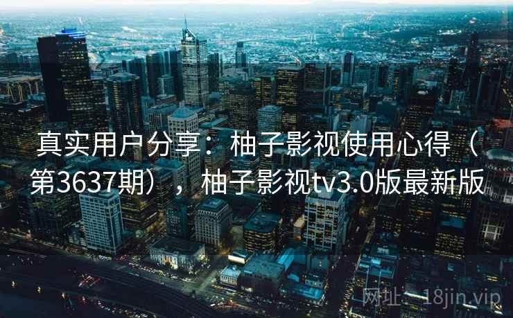 真实用户分享:柚子影视使用心得(第3637期),柚子影视tv3.0版最新版 真实用户分享:柚子影视使用心得(第3637期),柚子影视tv3.0版最新版