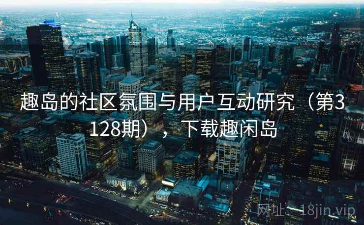 趣岛的社区氛围与用户互动研究(第3128期),下载趣闲岛 趣岛的社区氛围与用户互动研究(第3128期),下载趣闲岛