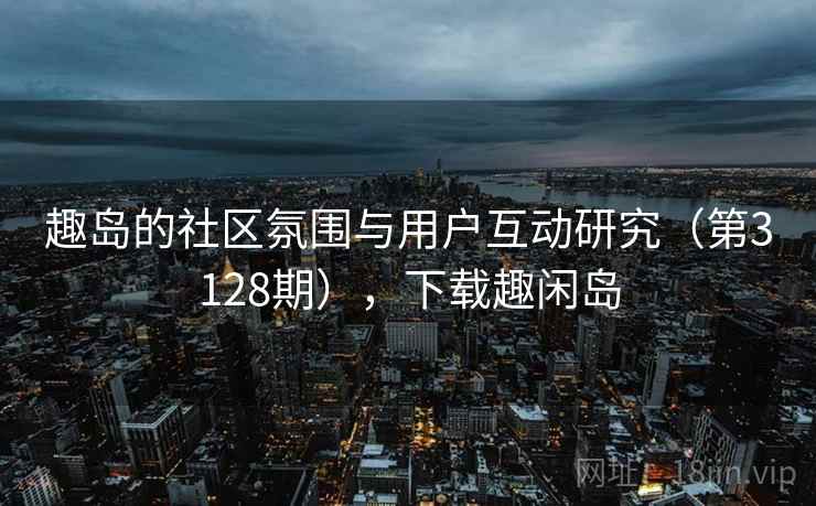 趣岛的社区氛围与用户互动研究(第3128期),下载趣闲岛 趣岛的社区氛围与用户互动研究(第3128期),下载趣闲岛