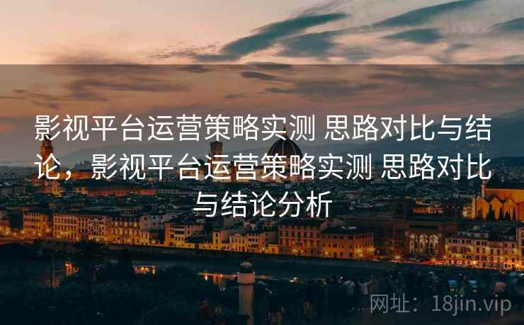 影视平台运营策略实测 思路对比与结论,影视平台运营策略实测 思路对比与结论分析 影视平台运营策略实测 思路对比与结论,影视平台运营策略实测 思路对比与结论分析