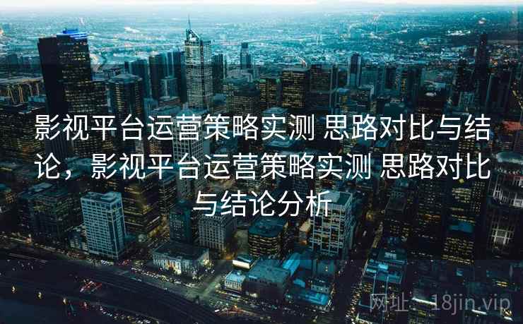 影视平台运营策略实测 思路对比与结论,影视平台运营策略实测 思路对比与结论分析 影视平台运营策略实测 思路对比与结论,影视平台运营策略实测 思路对比与结论分析