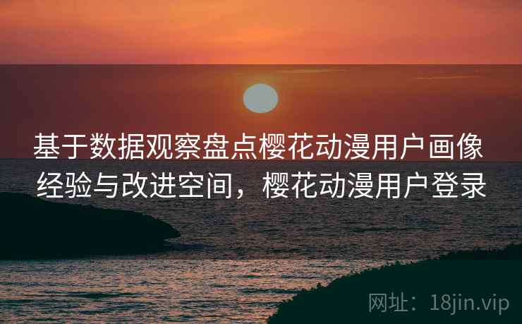 基于数据观察盘点樱花动漫用户画像 经验与改进空间,樱花动漫用户登录 基于数据观察盘点樱花动漫用户画像 经验与改进空间,樱花动漫用户登录