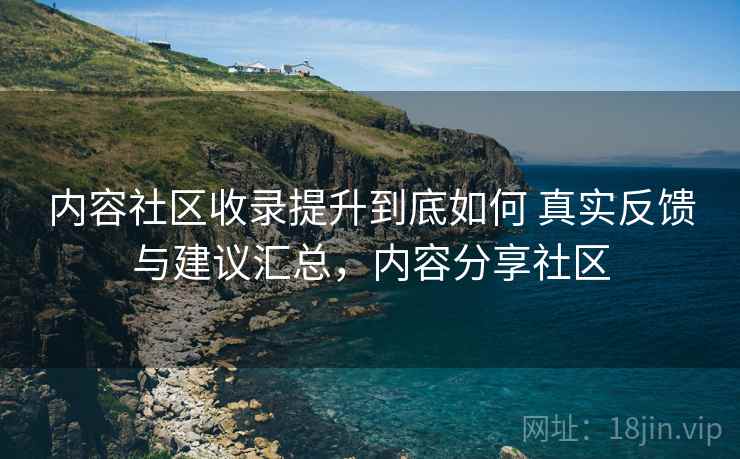 内容社区收录提升到底如何 真实反馈与建议汇总，内容分享社区