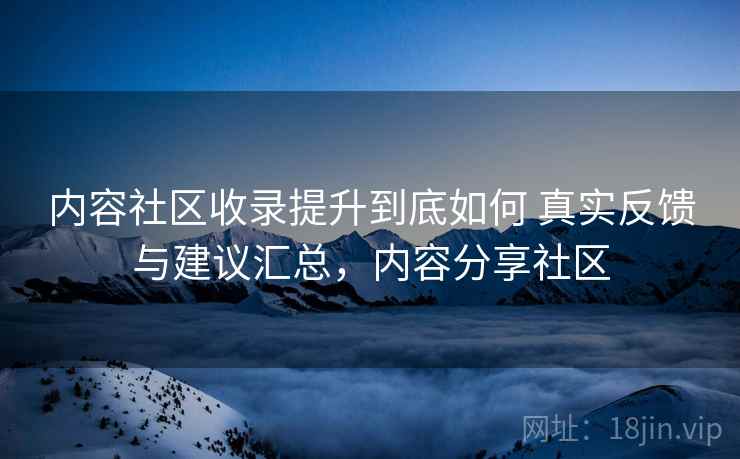 内容社区收录提升到底如何 真实反馈与建议汇总，内容分享社区