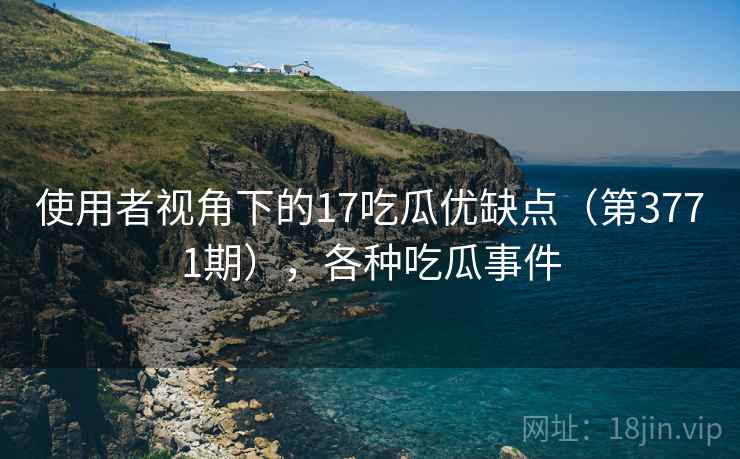 使用者视角下的17吃瓜优缺点(第3771期),各种吃瓜事件 使用者视角下的17吃瓜优缺点(第3771期),各种吃瓜事件
